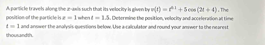 A particle travels along the x-axis such that its velocity is given by v(t)=t^(0.1)+5cos (2t+4). The 
position of the particle is x=1 when t=1.5. Determine the position, velocity and acceleration at time
t=1 and answer the analysis questions below. Use a calculator and round your answer to the nearest 
thousandth.