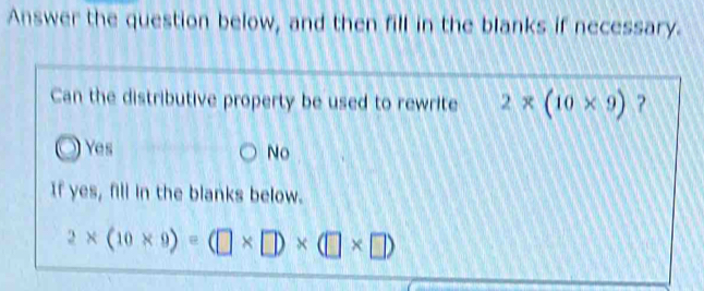 Answer the question below, and then fill in the blanks if necessary.
Can the distributive property be used to rewrite 2* (10* 9) ?
Yes No

If yes, fill in the blanks below.
2* (10* 9)=(□ * □ )* (□ * □ )