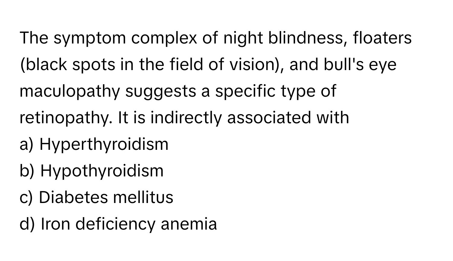 The symptom complex of night blindness, floaters (black spots in the field of vision), and bull's eye maculopathy suggests a specific type of retinopathy. It is indirectly associated with 

a) Hyperthyroidism 
b) Hypothyroidism 
c) Diabetes mellitus 
d) Iron deficiency anemia