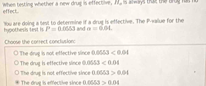 When testing whether a new drug is effective, H is always that the arug has no
effect.
You are doing a test to determine if a drug is effective. The P -value for the
hypothesis test is P=0.0553 and alpha =0.04. 
Choose the correct conclusion:
The drug is not effective since 0.0553<0.04
The drug is effective since 0.0553<0.04
The drug is not effective since 0.0553>0.04
The drug is effective since 0.0553>0.04