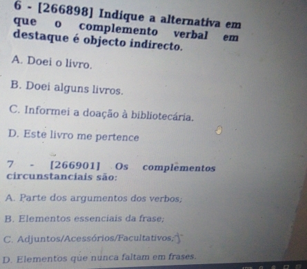 6 - [266898] Indique a alternativa em
que o complemento verbal em
destaque é objecto indirecto.
A. Doei o livro.
B. Doei alguns livros.
C. Informei a doação à bibliotecária.
D. Este livro me pertence
7 - [266901] Os complementos
circunstanciais são:
A. Parte dos argumentos dos verbos;
B. Elementos essenciais da frase;
C. Adjuntos/Acessórios/Facultativos;
D. Elementos que nunca faltam em frases.