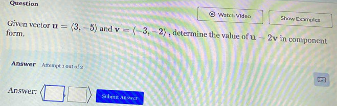 Question Watch Video Show Examples 
Given vector 
form. u=langle 3,-5rangle and v=langle -3,-2rangle , determine the value of u-2v in component 
Answer Attempt 1 out of 2 
Answer: langle □ ,□ rangle Submit Answer