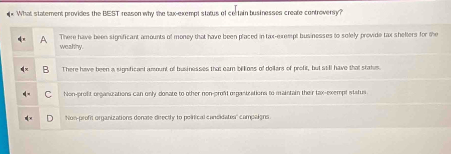 What statement provides the BEST reason why the tax-exempt status of certain businesses create controversy?
There have been significant amounts of money that have been placed in tax-exempt businesses to solely provide tax shelters for the
wealthy.
B There have been a significant amount of businesses that earn billions of dollars of profit, but still have that status.
Non-profit organizations can only donate to other non-profit organizations to maintain their tax-exempt status
Non-profit organizations donate directly to political candidates' campaigns.