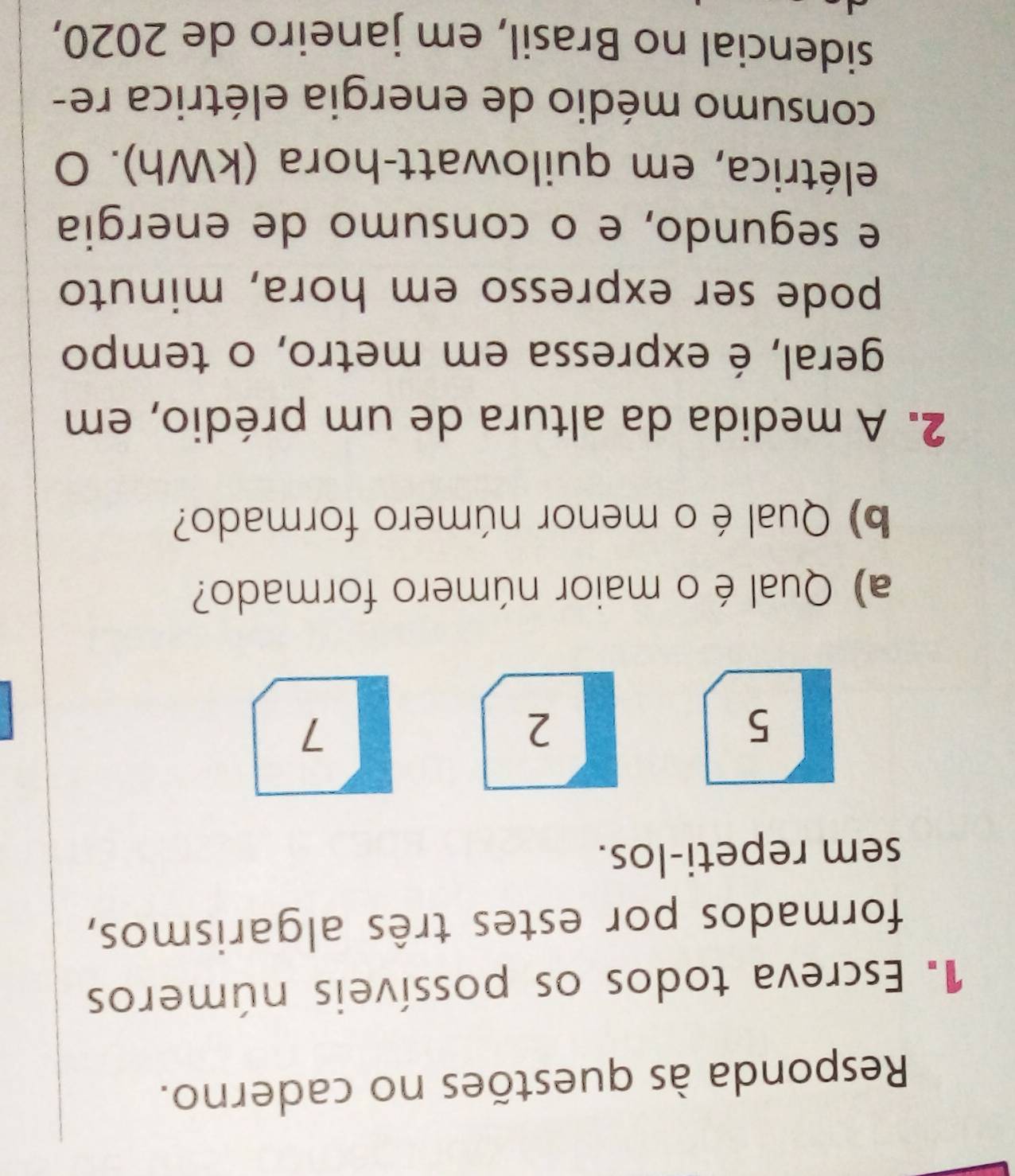 Responda às questões no caderno. 
1. Escreva todos os possíveis números 
formados por estes três algarismos, 
sem repeti-los.
5
2
7
a) Qual é o maior número formado? 
b) Qual é o menor número formado? 
2. A medida da altura de um prédio, em 
geral, é expressa em metro, o tempo 
pode ser expresso em hora, minuto 
e segundo, e o consumo de energia 
elétrica, em quilowatt-hora (kWh). O 
consumo médio de energia elétrica re- 
sidencial no Brasil, em janeiro de 2020,