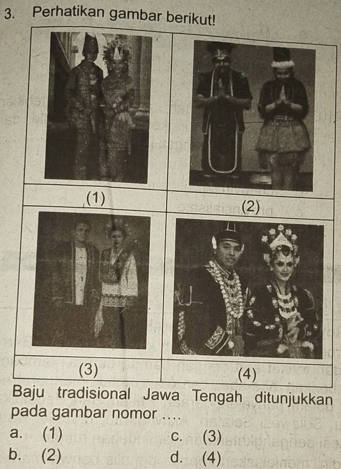 Perhatikan gambar berikut!
(1) (2)
(3) (4)
Baju tradisional Jawa Tengah ditunjukkan
pada gambar nomor ....
a. (1) c. (3)
b. (2) d. (4)