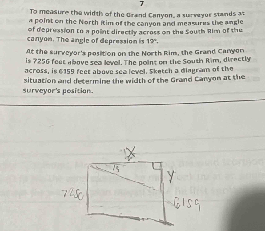 To measure the width of the Grand Canyon, a surveyor stands at 
a point on the North Rim of the canyon and measures the angle 
of depression to a point directly across on the South Rim of the 
canyon. The angle of depression is 19°. 
At the surveyor’s position on the North Rim, the Grand Canyon 
is 7256 feet above sea level. The point on the South Rim, directly 
across, is 6159 feet above sea level. Sketch a diagram of the 
situation and determine the width of the Grand Canyon at the 
surveyor’s position.