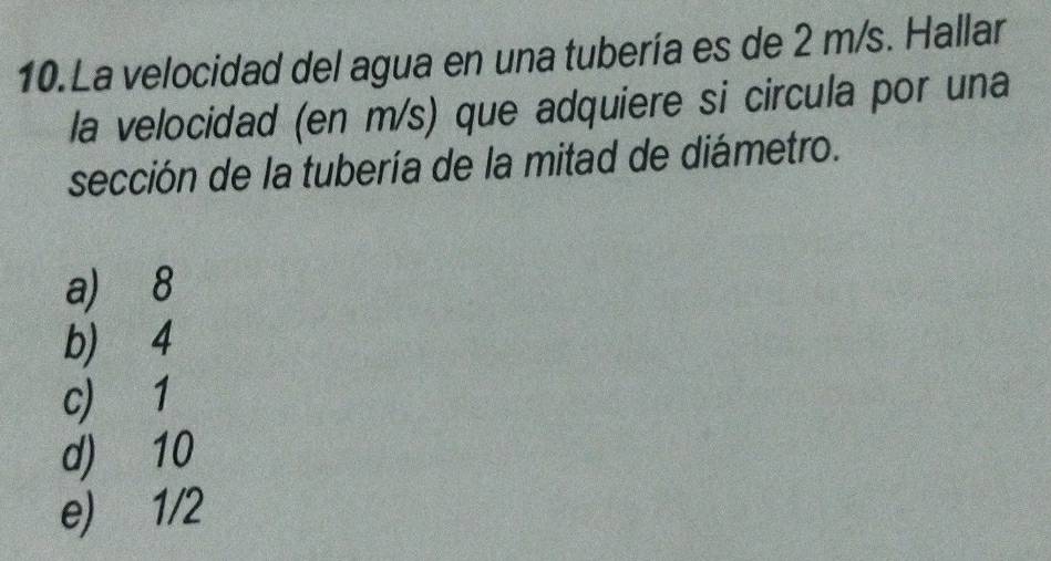 La velocidad del agua en una tubería es de 2 m/s. Hallar
la velocidad (en m/s) que adquiere si circula por una
sección de la tubería de la mitad de diámetro.
a) 8
b) 4
c) 1
d) 10
e) 1/2