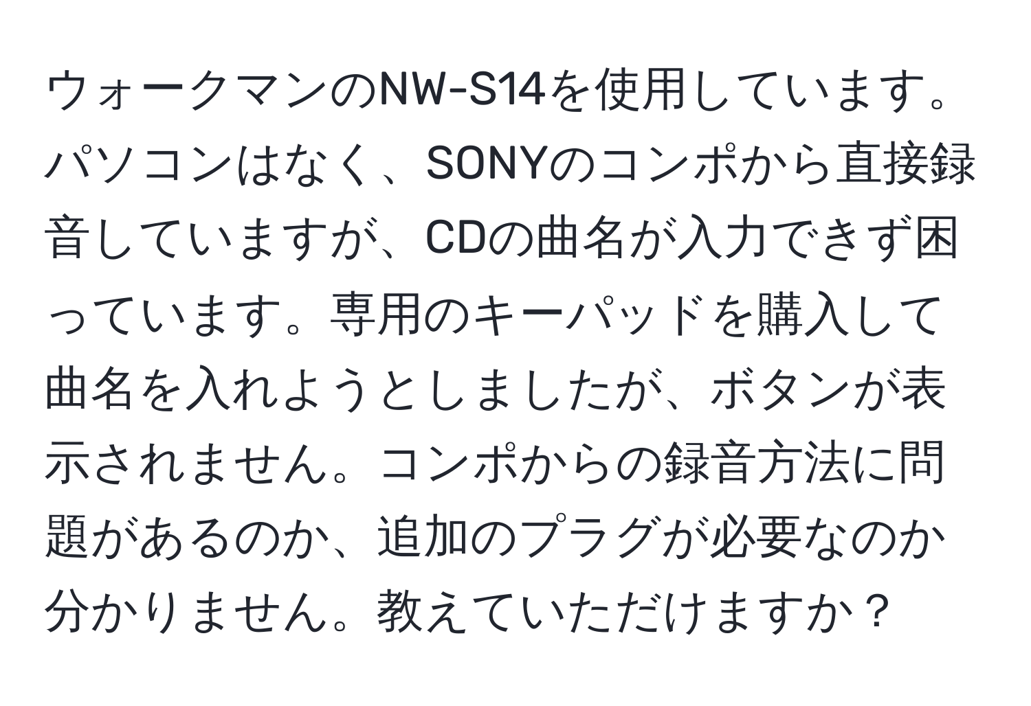 ウォークマンのNW-S14を使用しています。パソコンはなく、SONYのコンポから直接録音していますが、CDの曲名が入力できず困っています。専用のキーパッドを購入して曲名を入れようとしましたが、ボタンが表示されません。コンポからの録音方法に問題があるのか、追加のプラグが必要なのか分かりません。教えていただけますか？