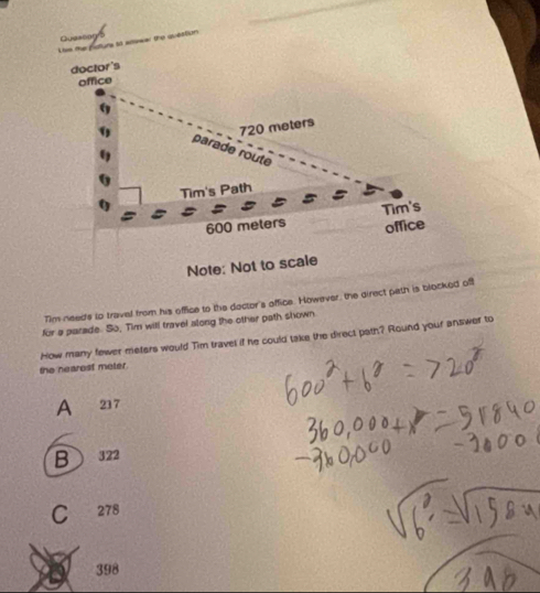Queseagro
Liss the fsturs 5o anewal the question
doctor's
office
720 meters
9 parade route
Tim's Path
600 melers Tim's
office
Note: Not to scale
Tim needs to travel from his office to the doctor's office. However, the direct path is blocked off
for a parade. So, Tim will travel along the other path shown
how many fewer meters would Tim travel if he could take the direct path? Round your answer to
the nearest meter
A 237
B 322
C 278
398