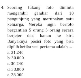 Seorang tukang foto diminta
mengambil gambar dari 10
pengunjung yang merupakan satu
keluarga. Mereka ingin berfoto
bergantian 5 orang 5 orang secara
berjejer dari kanan ke kiri.
Banyaknya posisi foto yang bisa
dipilih ketika sesi pertama adalah ....
a. 31.240
b. 30.000
c. 30.240
d. 33.000
e. 28.000