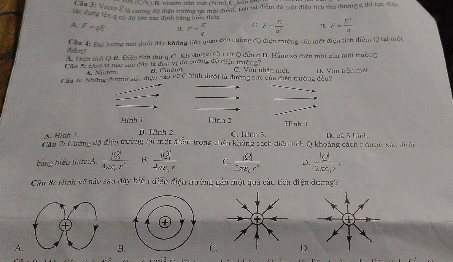 Nôn (C/V). B. niutơn trên mét (N/m). C. vôn trên
Cầu 3: Vectơ ễ là cường độ điện trường tại một điểm. Đặt tại điểm đó một điện tích thứ dương q thì lực điện
tác dụng lên q có độ lớn xác định bằng biểu thức
A. F=qE
C.
B. F= E/q  F= E/q^2  B. F= E^2/q 
Câu 4: Đại lượng nào dưới đây không liên quan đến cường độ điện trường của một điện tích điểm Q tại một
điểm?
A. Điện tích Q.B. Điện tích thủ q.C. Khoảng cách r từ Q đến q.D. Hằng số điện môi của môi trường.
Cầu 5: Đơn vị nào sau đây là đơn vị đo cường độ điện trường?
C. Vôn nhân mét.
A. Niuton. B. Culông. D. Vôn trên mét
Câu 6: Những đường sức điện nào vẽ ở hình dưới là đường sức của điện trường đều?
Hình l Hình 2 Hình 3
B. Hình 2.
A. Hình 1. C. Hình 3. D. cả 3 hình.
Câu 7: Cường độ điện trường tại một điểm trong chân không cách điện tích Q khoảng cách r được xác định
bằng biểu thức:A. frac |Q|4π varepsilon _0r^2 B. frac |Q|4π varepsilon _0r. frac |Q|2π varepsilon _0r^2. frac |Q|2π varepsilon _0r.
C.
D.
Câu 8: Hình vẽ nào sau đây biểu diễn điện trường gần một quả cầu tích điện dương?
④
A.
B.
C
D