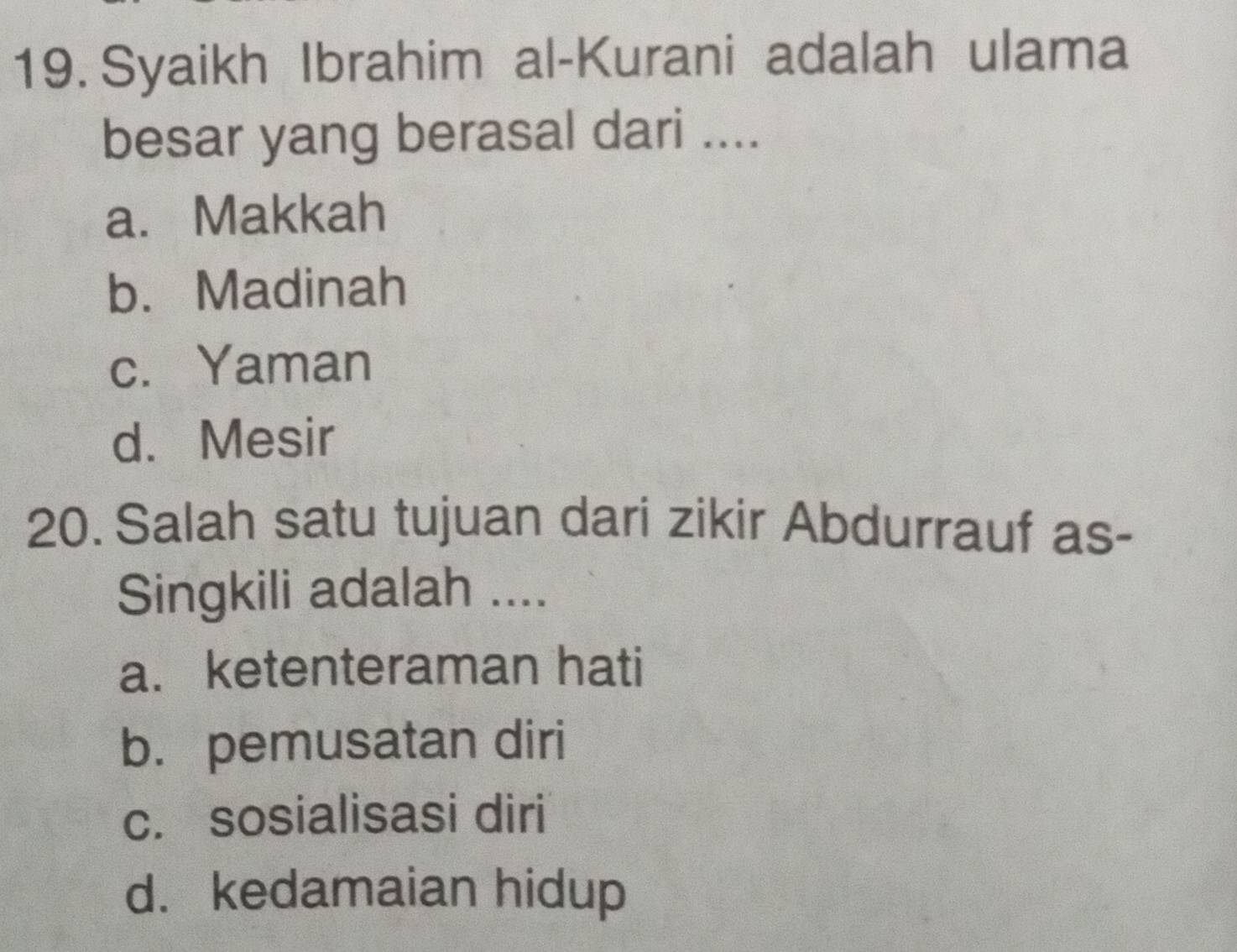 Syaikh Ibrahim al-Kurani adalah ulama
besar yang berasal dari ....
a. Makkah
b.Madinah
c. Yaman
d. Mesir
20. Salah satu tujuan dari zikir Abdurrauf as-
Singkili adalah ....
a. ketenteraman hati
b. pemusatan diri
c. sosialisasi diri
d. kedamaian hidup