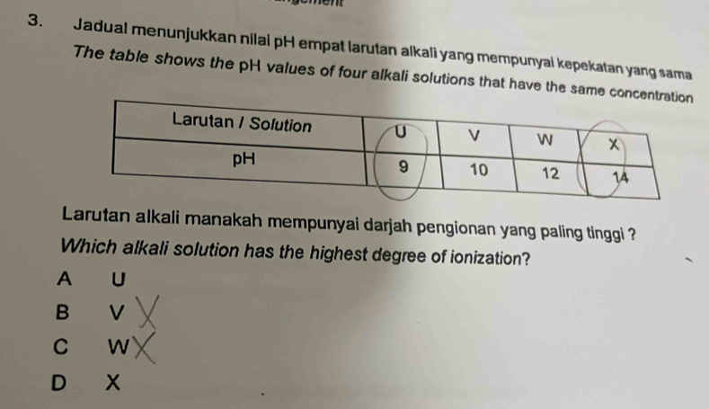 em
3. Jadual menunjukkan nilai pH empat larutan alkali yang mempunyai kepekatan yang sama
The table shows the pH values of four alkali solutions that have the same con
Larutan alkali manakah mempunyai darjah pengionan yang paling tinggi ?
Which alkali solution has the highest degree of ionization?
A U
B V
C W
D X