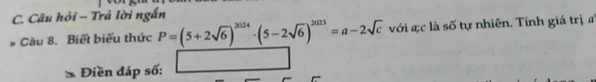 Câu hỏi - Trả lời ngắn 
# Câu 8. Biết biểu thức P=(5+2sqrt(6))^2024· (5-2sqrt(6))^2025=a-2sqrt(c) với ;c là số tự nhiên. Tính giá trị đ 
Điền đáp số: