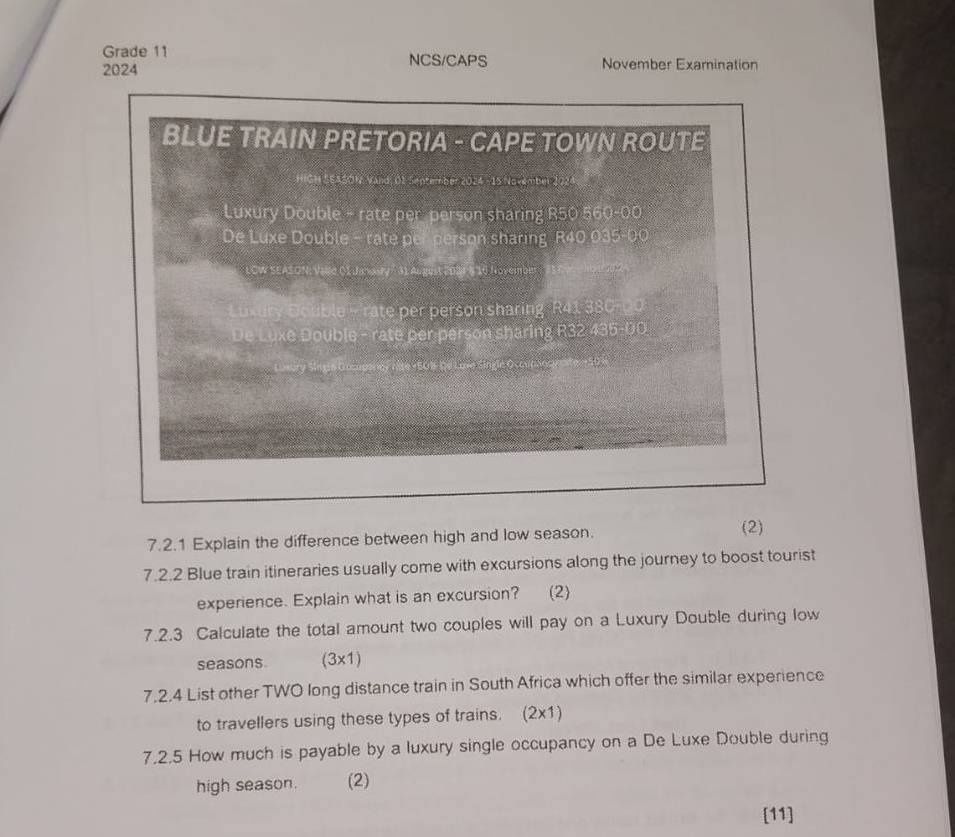 Grade 11 NCS/CAPS
2024 November Examination
BLUE TRAIN PRETORIA - CAPE TOWN ROUTE
HIGH SEASON Vand: 01 September 2024 - 15 November 2024
Luxury Double - rate per person sharing R50 560-00
De Luxe Double - rate per person sharing R40 035-00
LCW SEASON: Vale OI Janasry " 31 August 2D21 8 10 Novembm
Double - rate per person sharing R41 380-00
De Luxe Double - rate per person sharing R32 435-00
50B De Luve Single Occupso
7.2.1 Explain the difference between high and low season.
(2)
7.2.2 Blue train itineraries usually come with excursions along the journey to boost tourist
experience. Explain what is an excursion? (2)
7.2.3 Calculate the total amount two couples will pay on a Luxury Double during low
seasons (3x1)
7.2.4 List other TWO long distance train in South Africa which offer the similar experience
to travellers using these types of trains. (2x1)
7.2.5 How much is payable by a luxury single occupancy on a De Luxe Double during
high season. (2)
[11]