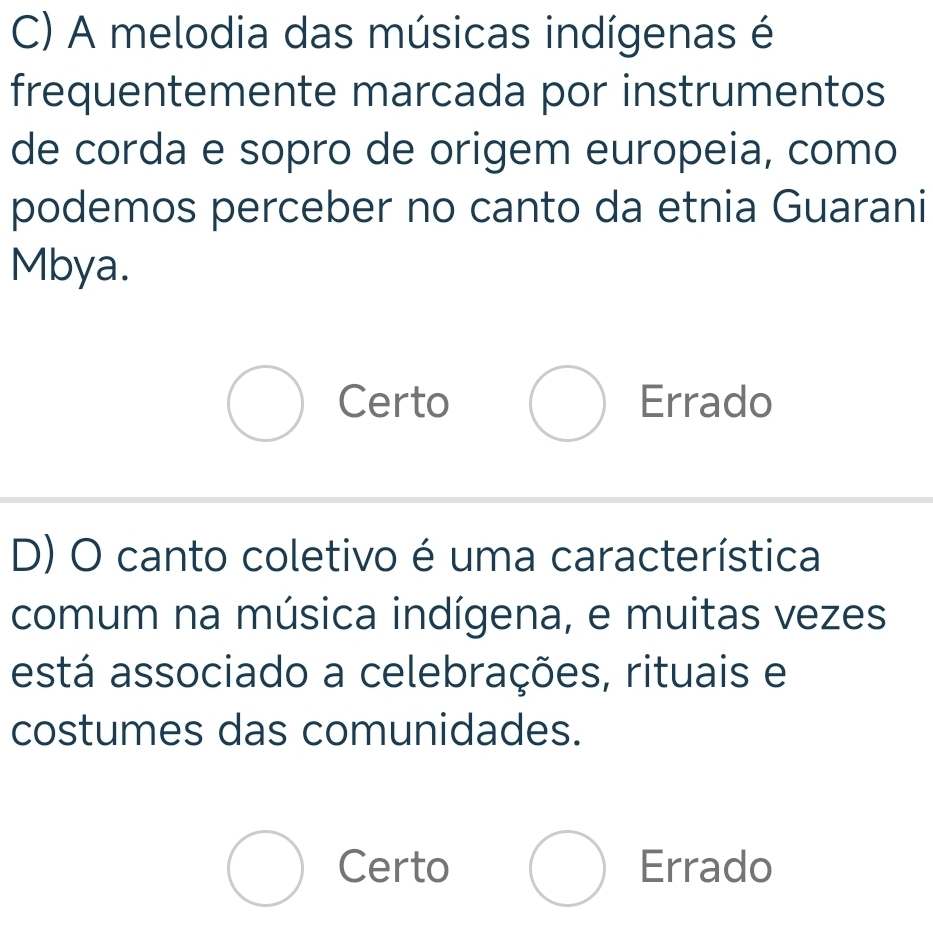 A melodia das músicas indígenas é
frequentemente marcada por instrumentos
de corda e sopro de origem europeia, como
podemos perceber no canto da etnia Guarani
Mbya.
Certo Errado
D) O canto coletivo é uma característica
comum na música indígena, e muitas vezes
está associado a celebrações, rituais e
costumes das comunidades.
Certo Errado