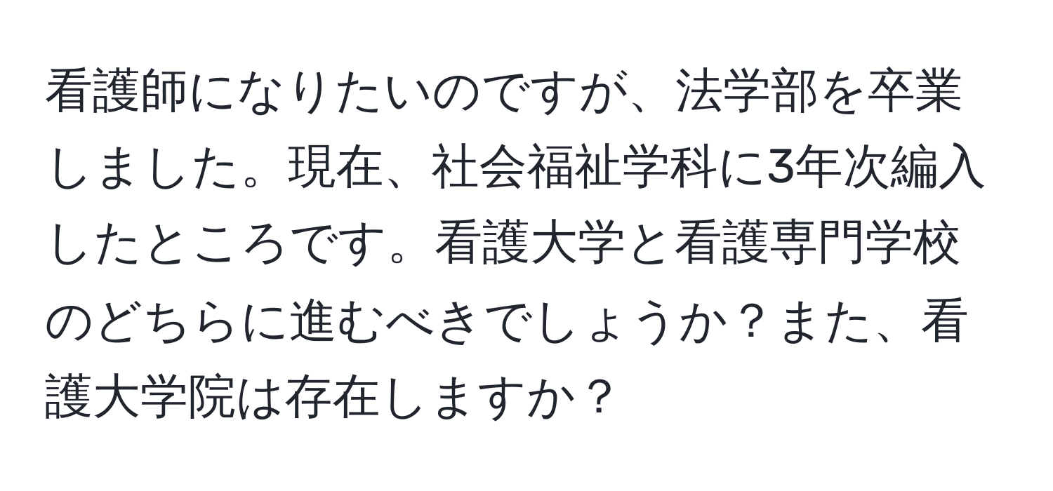 看護師になりたいのですが、法学部を卒業しました。現在、社会福祉学科に3年次編入したところです。看護大学と看護専門学校のどちらに進むべきでしょうか？また、看護大学院は存在しますか？