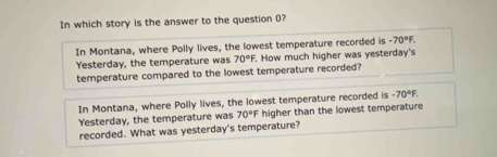 In which story is the answer to the question 0?
In Montana, where Polly lives, the lowest temperature recorded is -70°F. 
Yesterday, the temperature was 70°F. . How much higher was yesterday's
temperature compared to the lowest temperature recorded?
In Montana, where Polly lives, the lowest temperature recorded is -70°F. 
Yesterday, the temperature was 70°F higher than the lowest temperature
recorded. What was yesterday's temperature?