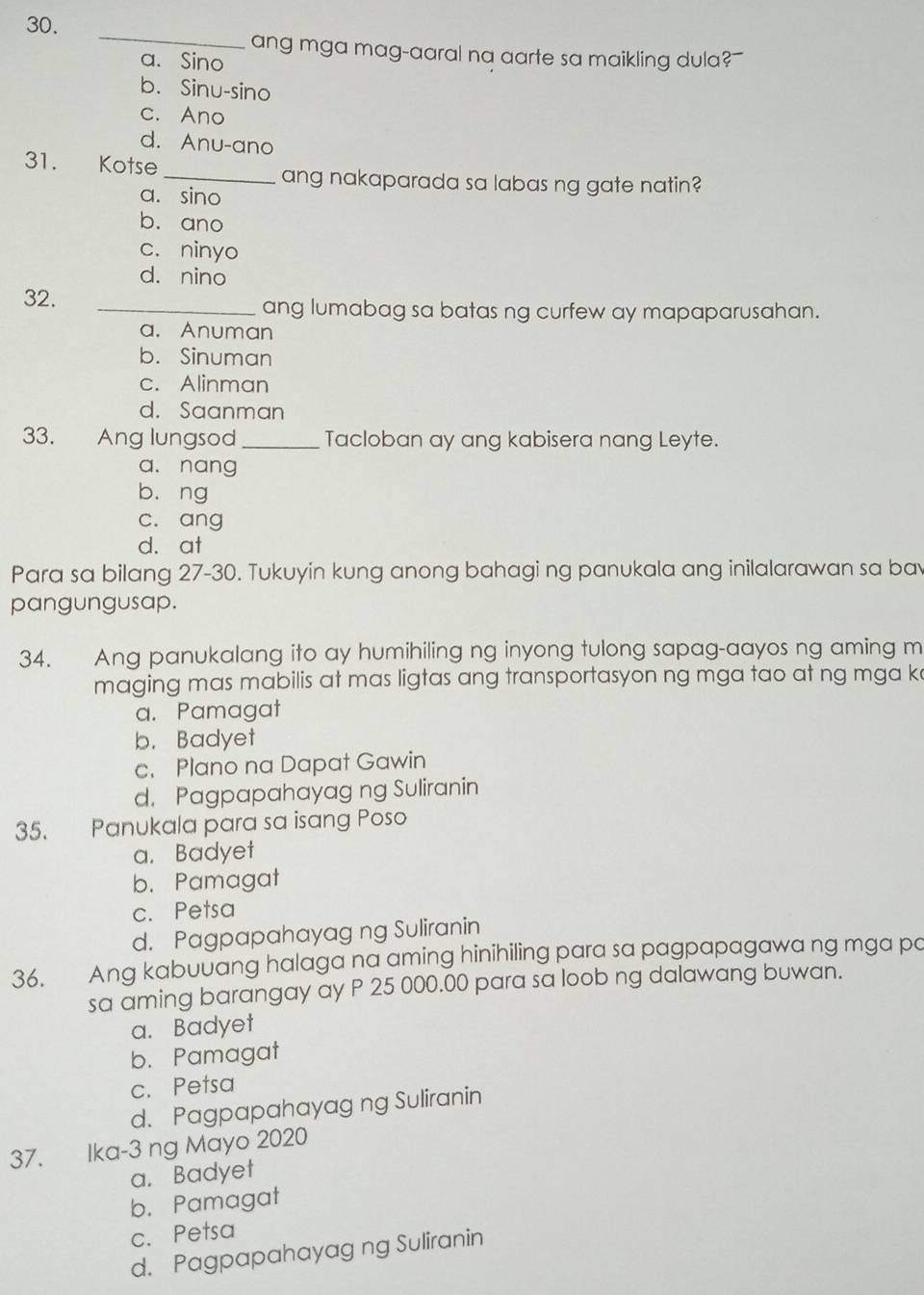 ang mga mag-aaral na aarte sa maikling dula?
a. Sino
b. Sinu-sino
c. Ano
d. Anu-ano
_
31. Kotse
ang nakaparada sa labas ng gate natin?
a. sino
b. ano
c. ninyo
d. nino
32. _ang lumabag sa batas ng curfew ay mapaparusahan.
a. Anuman
b. Sinuman
c. Alinman
d. Saanman
33. Ang lungsod _Tacloban ay ang kabisera nang Leyte.
a. nang
b. ng
c. ang
d. at
Para sa bilang 27-30. Tukuyin kung anong bahagi ng panukala ang inilalarawan sa ba
pangungusap.
34. Ang panukalang ito ay humihiling ng inyong tulong sapag-aayos ng aming m
maging mas mabilis at mas ligtas ang transportasyon ng mga tao at ng mga k
a. Pamagat
b. Badyet
c. Plano na Dapat Gawin
d. Pagpapahayag ng Suliranin
35. Panukala para sa isang Poso
a. Badyet
b. Pamagat
c. Petsa
d. Pagpapahayag ng Suliranin
36. Ang kabuuang halaga na aming hinihiling para sa pagpapagawa ng mga po
sa aming barangay ay P 25 000.00 para sa loob ng dalawang buwan.
a. Badyet
b. Pamagat
c. Petsa
d. Pagpapahayag ng Suliranin
37. Ika-3 ng Mayo 2020
a. Badyet
b. Pamagat
c. Petsa
d. Pagpapahayag ng Suliranin