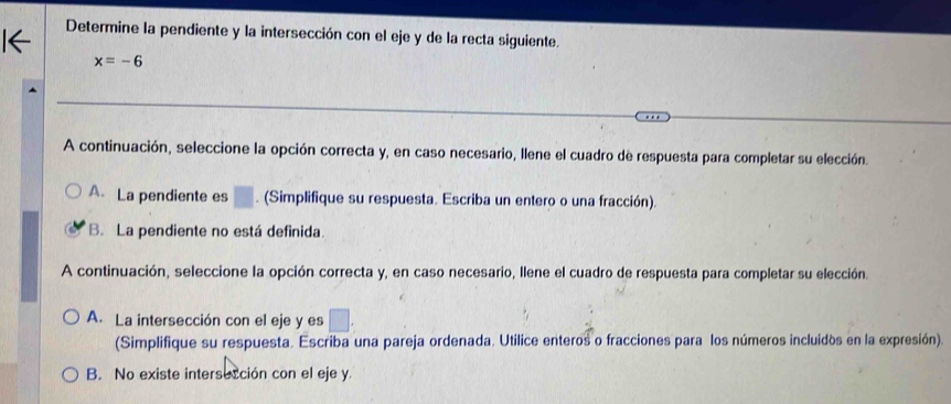 Determine la pendiente y la intersección con el eje y de la recta siguiente.
x=-6
A continuación, seleccione la opción correcta y, en caso necesario, Ilene el cuadro de respuesta para completar su elección.
A.La pendiente es . (Simplifique su respuesta. Escriba un entero o una fracción).
B. La pendiente no está definida.
A continuación, seleccione la opción correcta y, en caso necesario, llene el cuadro de respuesta para completar su elección.
A. La intersección con el eje y es
(Simplifique su respuesta. Escriba una pareja ordenada. Utilice enteros o fracciones para los números incluidos en la expresión).
B. No existe intersección con el eje y.