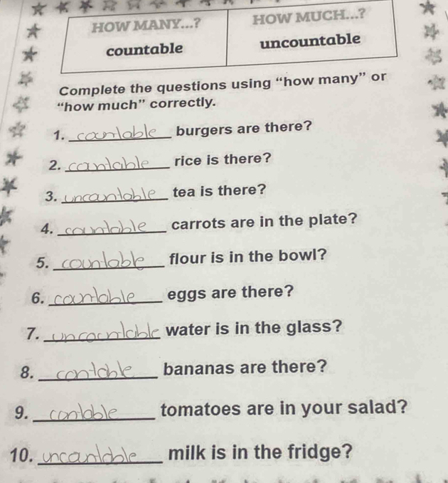 Complete the questions usi 
“how much” correctly. 
1._ 
burgers are there? 
2. _rice is there? 
3. _tea is there? 
4. _carrots are in the plate? 
5._ flour is in the bowl? 
6._ 
eggs are there? 
7. _water is in the glass? 
8. _bananas are there? 
9. _tomatoes are in your salad? 
10._ milk is in the fridge?