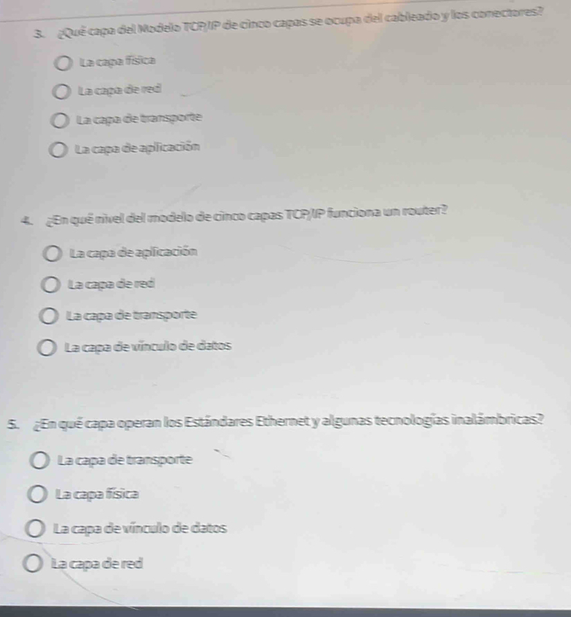 ¿Quê capa del Modelo TCP/IP de cinco capas se ocupa del cableado y los conectores?
La capa física
La capa de red
La caça de transporte
La capa de aplicación
4. ¿En qué nivel del modelo de cinco capas TCP/IP funciona un router?
La capa de aplicación
La capa de red
La capa de transporte
La capa de vínculo de datos
5. ¿En qué capa operan los Estándares Ethernet y algunas tecnologías inalámbricas?
La capa de transporte
La capa física
La capa de vínculo de datos
La capa de red