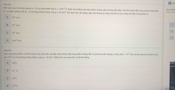 Một quả cầu nhỏ khối lượng m=50 g mang điện tích q=-5.30^(-6)C được treo bằng một dây mành, không dân, không dẫn điện. Hệ trên được đặt trong trọng trường đều Chọn vào đ Clu 1 (0,3(
9 và điện trường đều E có phương thắng đứng. Lấy g=10m/s^2. Khi quả cầu căn bằng, dây treo không bị căng. Độ lớn E của cường độ điện trường đều là
A 10^4V/m.
B 10^5V/m. 
10
C 10^6V/m. 
1,A
D 5.10^4V/m
Câu 24
Quả cầu mang điện có khối lượng 0,1g treo trên sợi dây mành được đặt trong điện trường đều có phương nằm ngang, cường độ E=10^3 Wim, khi đó dây treo bị lệch một
góc 45° so với phương thắng đưng. Lấy g=10m/s^2. Diện tích của quả cầu có độ lớn bằng
A 10^6C.
B 10^(-3)c.
C 10^3C.
D 10^(-6)C