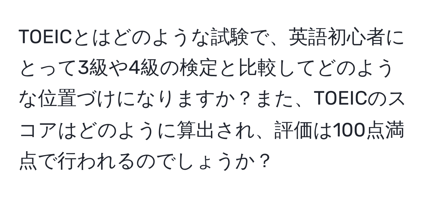 TOEICとはどのような試験で、英語初心者にとって3級や4級の検定と比較してどのような位置づけになりますか？また、TOEICのスコアはどのように算出され、評価は100点満点で行われるのでしょうか？