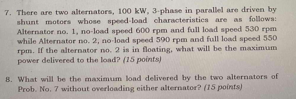 There are two alternators, 100 kW, 3 -phase in parallel are driven by 
shunt motors whose speed-load characteristics are as follows: 
Alternator no. 1, no-load speed 600 rpm and full load speed 530 rpm
while Alternator no. 2, no-load speed 590 rpm and full load speed 550
rpm. If the alternator no. 2 is in floating, what will be the maximum 
power delivered to the load? (15 points) 
8. What will be the maximum load delivered by the two alternators of 
Prob. No. 7 without overloading either alternator? (15 points)