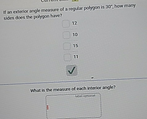 If an exterior angle measure of a regular polygon is 30° , how many
sides does the polygon have?
12
10
15
11
What is the measure of each interior angle?
label optional