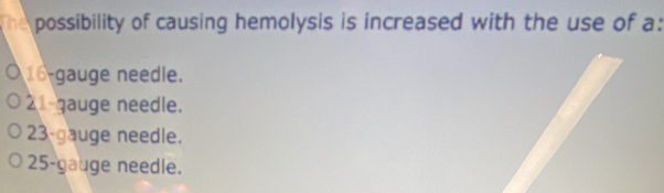 he possibility of causing hemolysis is increased with the use of a:
16 -gauge needle.
2 gauge needle.
23 -gauge needle.
25 -gauge needle.