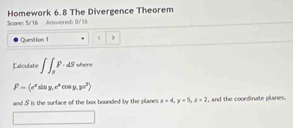 Homework 6.8 The Divergence Theorem
Score: 5/16 Answered: 0/16
Question 1 < )
Calculate  ∈t ∈t _SF· dS where
vector F=langle e^xsin y,e^xcos y,yz^2rangle
and S is the surface of the box bounded by the planes x=4, y=5, z=2 , and the coordinate planes.