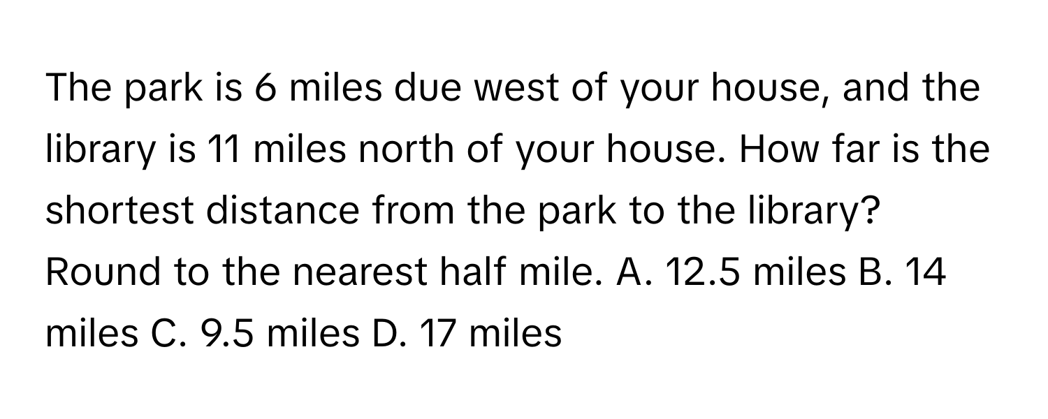 The park is 6 miles due west of your house, and the library is 11 miles north of your house. How far is the shortest distance from the park to the library? Round to the nearest half mile. A. 12.5 miles B. 14 miles C. 9.5 miles D. 17 miles