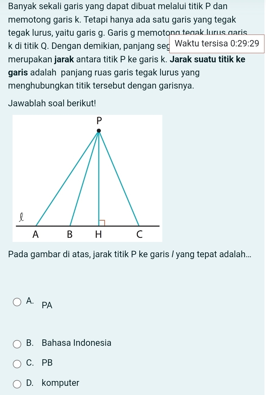 Banyak sekali garis yang dapat dibuat melalui titik P dan
memotong garis k. Tetapi hanya ada satu garis yang tegak
tegak lurus, yaitu garis g. Garis g memotong tegak lurus garis
k di titik Q. Dengan demikian, panjang seg Waktu tersisa 0:29:29
merupakan jarak antara titik P ke garis k. Jarak suatu titik ke
garis adalah panjang ruas garis tegak lurus yang
menghubungkan titik tersebut dengan garisnya.
Jawablah soal berikut!
Pada gambar di atas, jarak titik P ke garis / yang tepat adalah...
A. PA
B. Bahasa Indonesia
C. PB
D. komputer