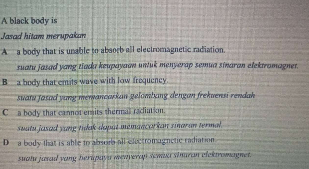 A black body is
Jasad hitam merupakan
A a body that is unable to absorb all electromagnetic radiation.
suatu jasad yang tiada keupayaan untuk menyerap semua sinaran elektromagnet.
B a body that emits wave with low frequency.
suatu jasad yang memancarkan gelombang dengan frekuensi rendah
C a body that cannot emits thermal radiation.
suatu jasad yang tidak dapat memancarkan sinaran termal.
D a body that is able to absorb all electromagnetic radiation.
suatu jasad yang berupaya menyerap semua sinaran elektromagnet.