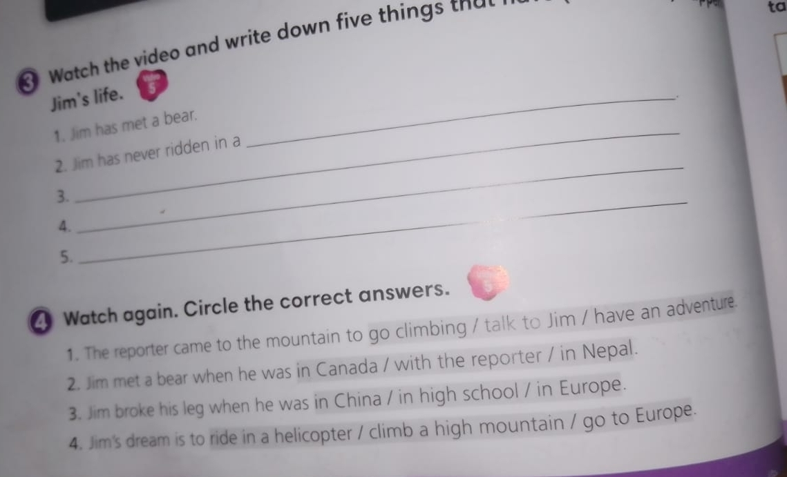 Watch the video and write down five things that 
ta 
Jim's life. 
_. 
1. Jim has met a bear. 
2. Jim has never ridden in a 
3. 
4. 
_ 
_ 
5. 
_ 
Watch again. Circle the correct answers. 
1. The reporter came to the mountain to go climbing / talk to Jim / have an adventure 
2. Jim met a bear when he was in Canada / with the reporter / in Nepal. 
3. Jim broke his leg when he was in China / in high school / in Europe. 
4. Jim's dream is to ride in a helicopter / climb a high mountain / go to Europe.