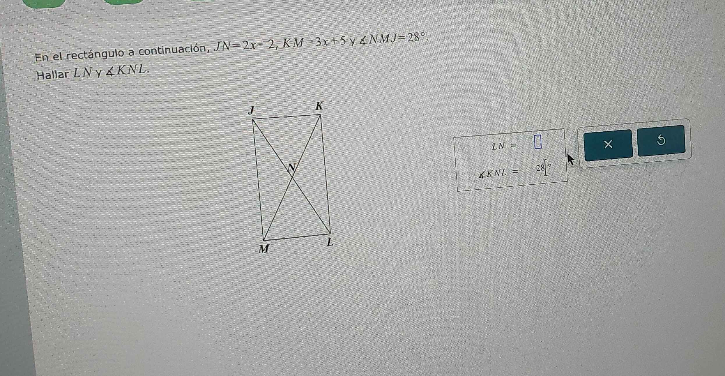 En el rectángulo a continuación, JN=2x-2, KM=3x+5 y ∠ NMJ=28°
Hallar LN y ∠ KNL.
LN=□
∠ KNL=28[^circ 