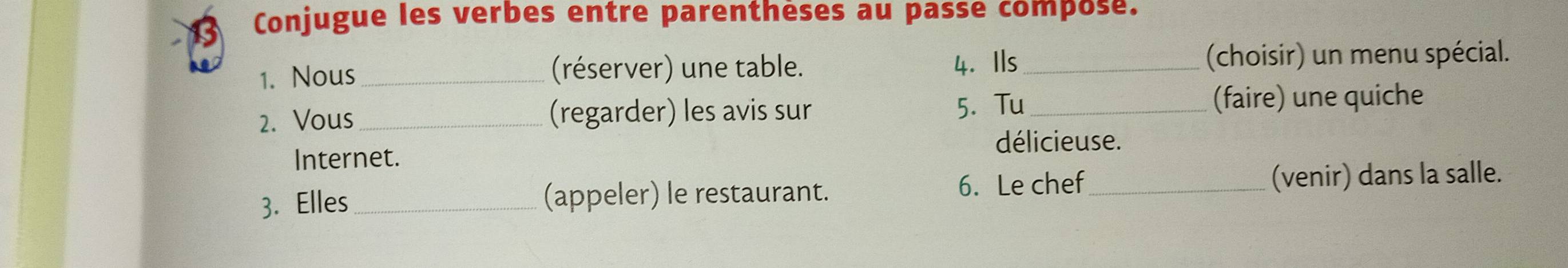 Conjugue les verbes entre parenthèses au passe compose. 
1. Nous _(réserver) une table. 4. Ils _(choisir) un menu spécial. 
5. Tu 
2. Vous (regarder) les avis sur _(faire) une quiche 
délicieuse. 
Internet. 
3. Elles _(appeler) le restaurant. 6. Le chef_ 
(venir) dans la salle.