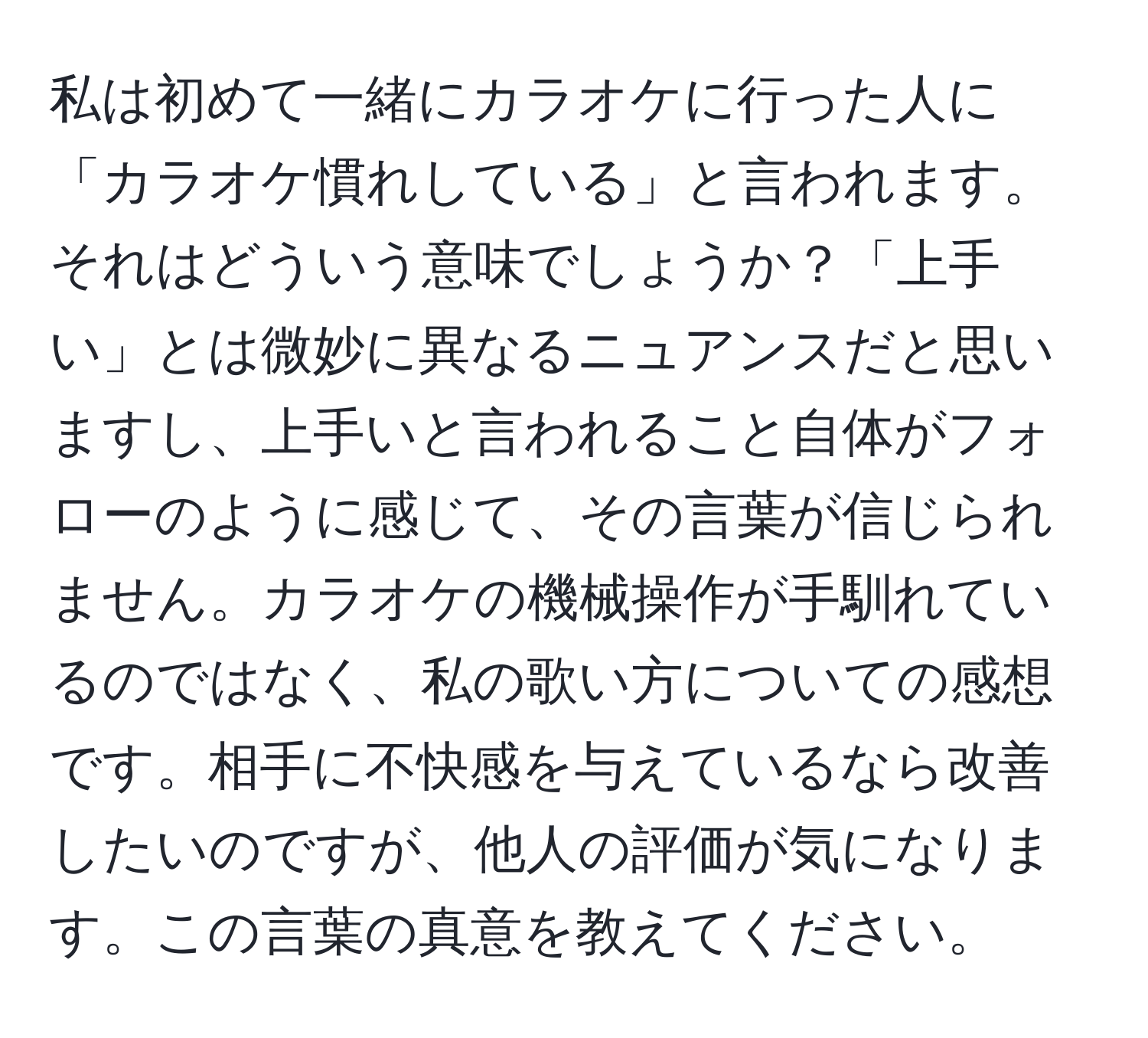 私は初めて一緒にカラオケに行った人に「カラオケ慣れしている」と言われます。それはどういう意味でしょうか？「上手い」とは微妙に異なるニュアンスだと思いますし、上手いと言われること自体がフォローのように感じて、その言葉が信じられません。カラオケの機械操作が手馴れているのではなく、私の歌い方についての感想です。相手に不快感を与えているなら改善したいのですが、他人の評価が気になります。この言葉の真意を教えてください。