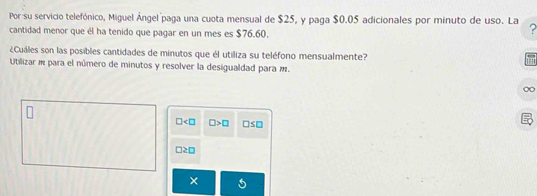 Porsu servicio telefónico, Miguel Ángel paga una cuota mensual de $25, y paga $0.05 adicionales por minuto de uso. La ?
cantidad menor que él ha tenido que pagar en un mes es $76.60.
¿Cuáles son las posibles cantidades de minutos que él utiliza su teléfono mensualmente?
Utilizar m para el número de minutos y resolver la desigualdad para m.
□ □ >□ □ ≤ □
□ ≥ □