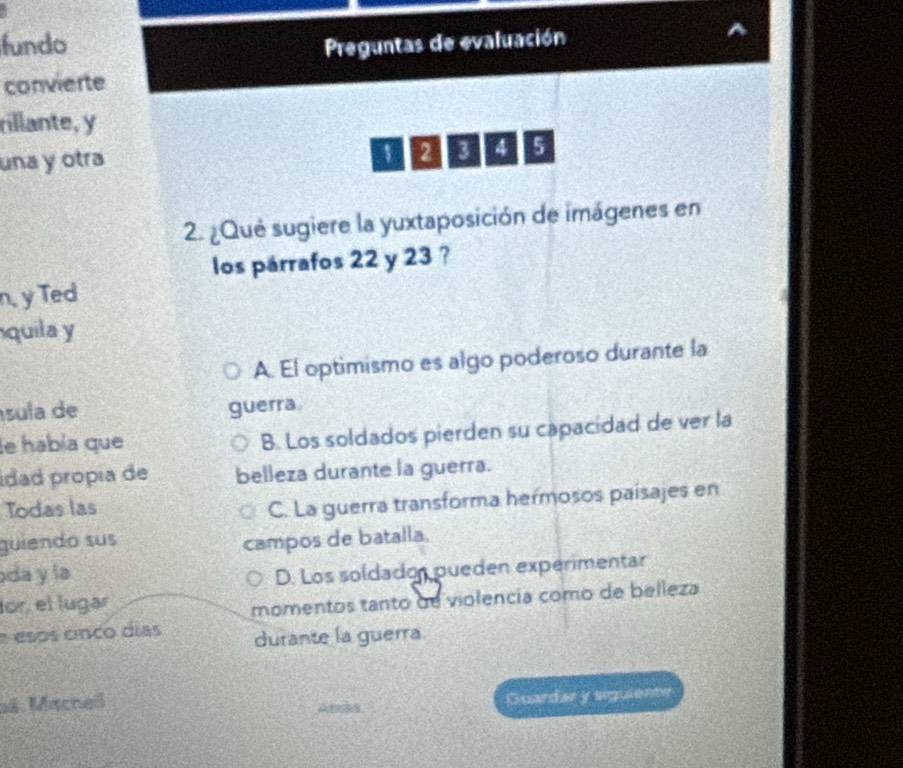 fundo Preguntas de evaluación
convierte
rillante, y
una y otra
1 2 8 4 5
2. ¿Qué sugiere la yuxtaposición de imágenes en
los párrafos 22 y 23 ?
n, y Ted
quila y
A. El optimismo es algo poderoso durante la
sula de guerra
le había que B. Los soldados pierden su capacídad de ver la
Ídad propía de belleza durante la guerra.
Todas las
C. La guerra transforma hermosos paísajes en
guiendo sus
campos de batalla.
oda y la D. Los soldadon pueden experimentar
lor, el lugar
momentos tanto de violencia como de belleza
e esps cnco días durante la guerra
aś. Macheß
Guardar y siguiente