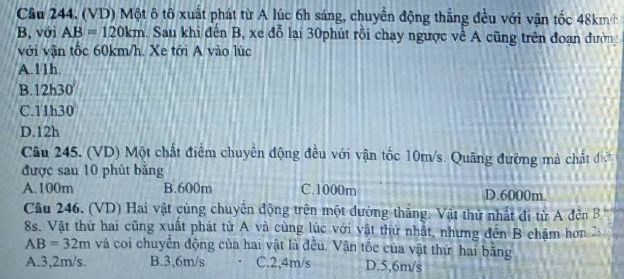 (VD) Một ô tô xuất phát từ A lúc 6h sáng, chuyển động thẳng đều với vận tốc 48km/h
B, với AB=120km 1. Sau khi đến B, xe đỗ lại 30phút rồi chạy ngược về A cũng trên đoạn đường
với vận tốc 60km/h. Xe tới A vào lúc
A. 11h.
B. 12h30
C. 11h30
D. 12h
Câu 245. (VD) Một chất điểm chuyển động đều với vận tốc 10m/s. Quãng đường mà chất điễn
được sau 10 phút bằng
A. 100m B. 600m C. 1000m D. 6000m.
Câu 246. (VD) Hai vật cùng chuyển động trên một đường thắng. Vật thứ nhất đi từ A đến B
8s. Vật thứ hai cũng xuất phát từ A và cùng lúc với vật thứ nhất, nhưng đến B chậm hơn 2s
AB=32m và coi chuyển động của hai vật là đều. Vận tốc của vật thứ hai bằng
A. 3,2m/s. B. 3,6m/s C. 2,4m/s D. 5,6m/s