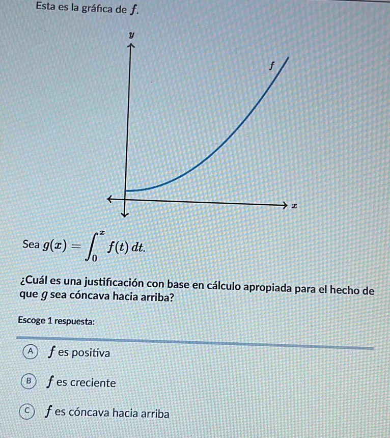 Esta es la gráfica de f.
Sea g(x)=∈t _0^xf(t)dt. 
¿Cuál es una justificación con base en cálculo apropiada para el hecho de
que g sea cóncava hacia arriba?
Escoge 1 respuesta:
A f es positiva
Ⓑ f es creciente
c) f es cóncava hacia arriba