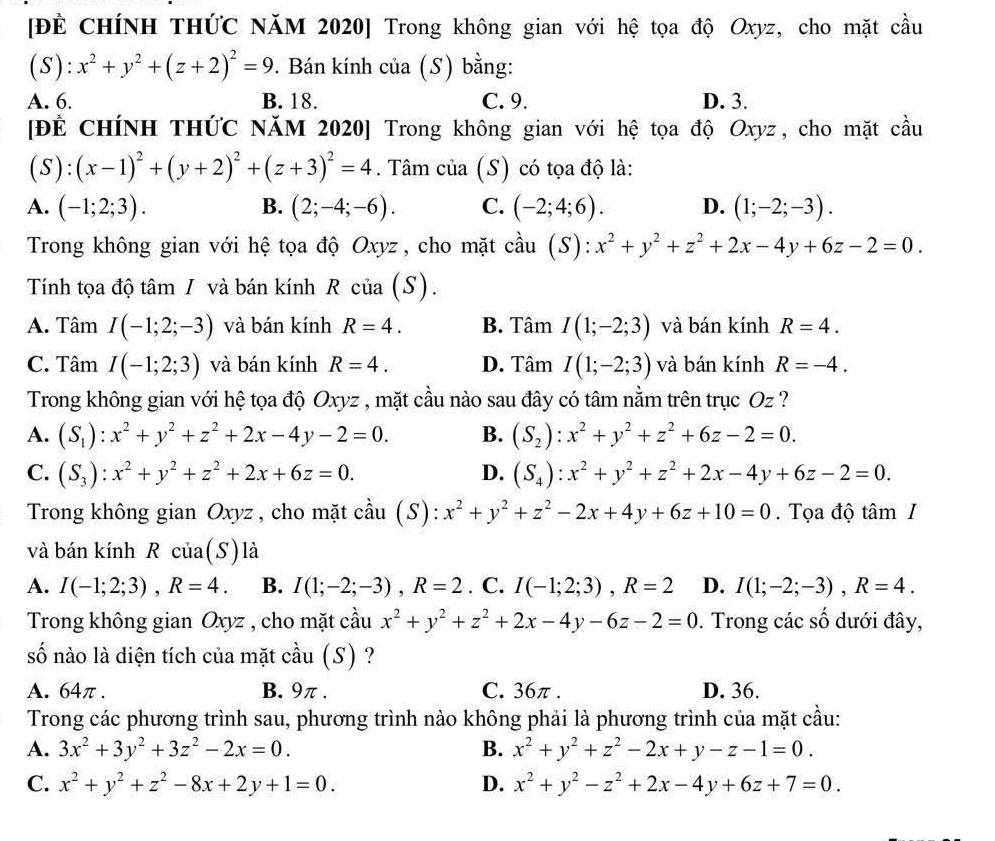 [Đề CHÍNH THỨC NăM 2020] Trong không gian với hệ tọa độ Oxyz, cho mặt cầu
(S): x^2+y^2+(z+2)^2=9. Bán kính của (S) bằng:
A. 6. B. 18. C. 9. D. 3.
[ĐÊ CHÍNH THỨC NăM 2020] Trong không gian với hệ tọa độ Oxyz, cho mặt cầu
(S):(x-1)^2+(y+2)^2+(z+3)^2=4. Tâm của (S) có tọa độ là:
A. (-1;2;3). B. (2;-4;-6). C. (-2;4;6). D. (1;-2;-3).
Trong không gian với hệ tọa độ Oxyz, cho mặt cầu (S): :x^2+y^2+z^2+2x-4y+6z-2=0.
Tính tọa độ tâm / và bán kính R của (S).
A. Tâm I(-1;2;-3) và bán kính R=4. B. Tâm I(1;-2;3) và bán kính R=4.
C. Tâm I(-1;2;3) và bán kính R=4. D. Tâm I(1;-2;3) và bán kính R=-4.
Trong không gian với hệ tọa độ Oxyz , mặt cầu nào sau đây có tâm nằm trên trục Oz ?
A. (S_1):x^2+y^2+z^2+2x-4y-2=0. B. (S_2):x^2+y^2+z^2+6z-2=0.
C. (S_3):x^2+y^2+z^2+2x+6z=0. D. (S_4):x^2+y^2+z^2+2x-4y+6z-2=0.
Trong không gian Oxyz , cho mặt cầu (S): x^2+y^2+z^2-2x+4y+6z+10=0.  Tọa độ tâm I
và bán kính R của(S) là
A. I(-1;2;3),R=4. B. I(1;-2;-3),R=2. C. I(-1;2;3),R=2 D. I(1;-2;-3),R=4.
Trong không gian Oxyz , cho mặt cầu x^2+y^2+z^2+2x-4y-6z-2=0. Trong các shat O dưới đây,
số nào là diện tích của mặt cầu (S) ?
A. 64π. B. 9π . C. 36π . D. 36.
Trong các phương trình sau, phương trình nào không phải là phương trình của mặt cầu:
A. 3x^2+3y^2+3z^2-2x=0. B. x^2+y^2+z^2-2x+y-z-1=0.
C. x^2+y^2+z^2-8x+2y+1=0. D. x^2+y^2-z^2+2x-4y+6z+7=0.