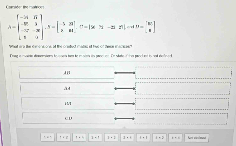 Consider the matrices.
A=beginbmatrix -34&17 -55&3 -37&-20 9&0endbmatrix , B=beginbmatrix -5&23 8&64endbmatrix. C=[5672-2227] and D=beginbmatrix 55 9endbmatrix
What are the dimensions of the product matrix of two of these matrices?
Drag a matrix dimensions to each box to match its product. Or state if the product is not defined.
AB
BA
BB
CD
1* 1 1* 2 1* 4 2* 1 2* 2 2* 4 4* 1 4* 2 4* 4 Not defined