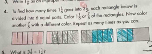 Write 1 1/6  a s an improper 
4. To find how many times 1 1/6  goes into 3 1/2  , each rectangle below is 
divided into 6 equal parts. Color 1 1/6  or  7/6  of the rectangles. Now color 
another  7/6  with a different color. Repeat as many times as you can. 
5. What is 3÷ 1