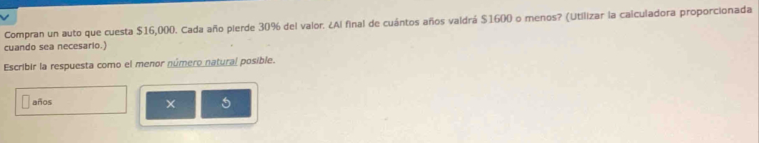 Compran un auto que cuesta $16,000. Cada año pierde 30% del valor. ¿Al final de cuántos años valdrá $1600 o menos? (Utilizar la calculadora proporcionada 
cuando sea necesario.) 
Escribir la respuesta como el menor número natural posible. 
años