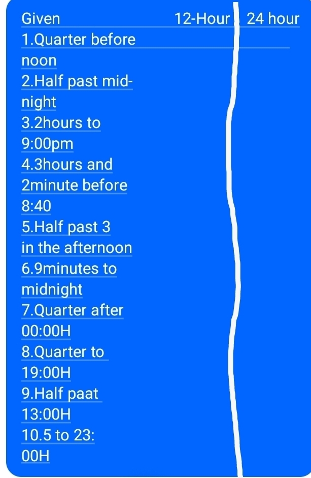 Given 12-Hour 24 hour
1.Quarter before 
noon 
2.Half past mid- 
night 
3. 2hours to 
9:00 pm 
4. 3hours and
2minute before 
8:40 
5.Half past 3
in the afternoon 
6. 9minutes to 
midnight 
7.Quarter after 
00:00H 
8.Quarter to 
19:00 H 
9.Half paat 
13:00H 
10.5 to 23: 
00H