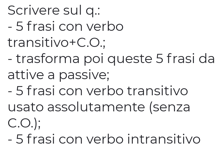 Scrivere sul q.:
- 5 frasi con verbo 
transitivo+C.O.; 
- trasforma poi queste 5 frasi da 
attive a passive;
- 5 frasi con verbo transitivo 
usato assolutamente (senza 
C.O.); 
- 5 frasi con verbo intransitivo