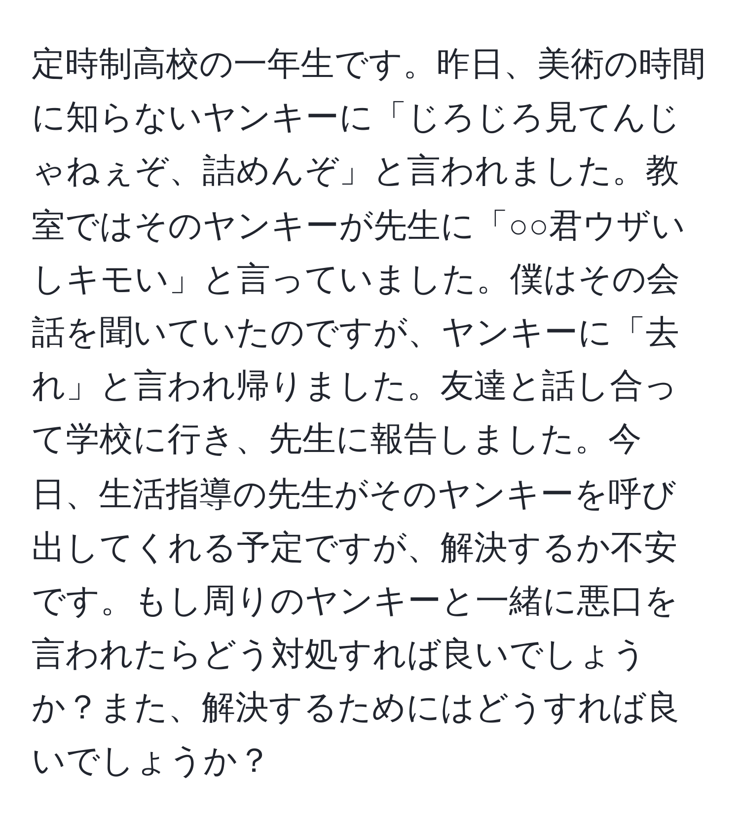 定時制高校の一年生です。昨日、美術の時間に知らないヤンキーに「じろじろ見てんじゃねぇぞ、詰めんぞ」と言われました。教室ではそのヤンキーが先生に「○○君ウザいしキモい」と言っていました。僕はその会話を聞いていたのですが、ヤンキーに「去れ」と言われ帰りました。友達と話し合って学校に行き、先生に報告しました。今日、生活指導の先生がそのヤンキーを呼び出してくれる予定ですが、解決するか不安です。もし周りのヤンキーと一緒に悪口を言われたらどう対処すれば良いでしょうか？また、解決するためにはどうすれば良いでしょうか？